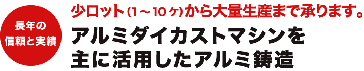 長年の信頼と実績。少ロット（1～10ケ）から大量生産まで承ります。アルミダイカストマシンを主に活用したアルミ鋳造